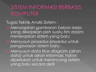 Tugas Teknik Analis Sistem :
 Menyiapkan gambaran beban kerja
yang dikerjakan oleh suatu tim dalam
menerapkan sistem yang baru
 Menyusun prosedur-prosedur untuk
pengawasan sistem baru
 Menyusun data flow diagram (aliran
data) untuk aliran informasi, hal ini
diperlukan untuk merancang sistem
yang baru secara detil
 