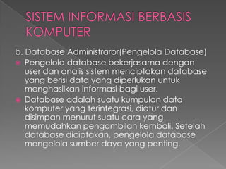 b. Database Administraror(Pengelola Database)
 Pengelola database bekerjasama dengan
user dan analis sistem menciptakan database
yang berisi data yang diperlukan untuk
menghasilkan informasi bagi user.
 Database adalah suatu kumpulan data
komputer yang terintegrasi, diatur dan
disimpan menurut suatu cara yang
memudahkan pengambilan kembali. Setelah
database diciptakan, pengelola database
mengelola sumber daya yang penting.
 