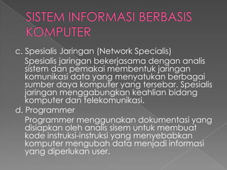c. Spesialis Jaringan (Network Specialis)
Spesialis jaringan bekerjasama dengan analis
sistem dan pemakai membentuk jaringan
komunikasi data yang menyatukan berbagai
sumber daya komputer yang tersebar. Spesialis
jaringan menggabungkan keahlian bidang
komputer dan telekomunikasi.
d. Programmer
Programmer menggunakan dokumentasi yang
disiapkan oleh analis sisem untuk membuat
kode instruksi-instruksi yang menyebabkan
komputer mengubah data menjadi informasi
yang diperlukan user.
 