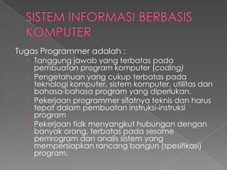 Tugas Programmer adalah :
› Tanggung jawab yang terbatas pada
pembuatan program komputer (coding)
› Pengetahuan yang cukup terbatas pada
teknologi komputer, sistem komputer, utilitas dan
bahasa-bahasa program yang diperlukan.
› Pekerjaan programmer sifatnya teknis dan harus
tepat dalam pembuatan instruksi-instruksi
program
› Pekerjaan tidk menyangkut hubungan dengan
banyak orang, terbatas pada sesame
pemrogram dan analis sistem yang
mempersiapkan rancang bangun (spesifikasi)
program.
 