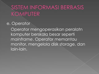 e. Operator
Operator mengoperasikan peralatn
komputer berskala besar seperti
mainframe. Operator memantau
monitor, mengelola disk storage, dan
lain-lain.
 