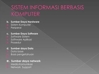 b. Sumber Daya Hardware
 Sistem Komputer
 Periperal
c. Sumber Daya Software
 Software Sistem
 Softrware Aplikasi
 Prosedur
d. Sumber daya Data
 Data base
 Basis pengetahuan

e. Sumber daya network
 Media Komunikasi
 Network Support
 