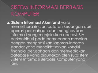 a. Sistem Informasi Akuntansi yaitu
memelihara rincian catatan keuangan dari
operasi perusahaan dan menghasilkan
informasi yang menjelaskan operasi. SIA
berkontribusi pada pemecahan masalah
dengan menghasilkan laporan-laporan
standar yang mengikhtisarkan kondisi
financial perusahaan dan menyediakan
database yang digunakan oleh subsistem
Sistem Informasi Berbasis Komputer yang
lain.
 