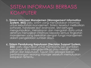 b. Sistem Informasi Manajemen (Management Information
System, MIS) yaitu sistem yang menyediakan informasi
untuk kebutuhan manajemen. Sistem tersebut melibatkan
software, hardware dan brainware. SIM bertugas
mengumpulkan, menyimpan dan mengolah data untuk
akhirnya menyajikan informasi kepada semua tingkatan
manajemen yang berkaitan dengan fungsi manajemen
dalam pengelolaan sumber daya.
c. Sistem Pendukung Keputusan (Decision Support System,
DSS) yaitu digunakan untuk membantu pengambilan
keputusan atau mengidentifikasi atau memilih antara
pilihan dan keputusan. Tujuan DSS sebagai bahan
pertimbangan seorang manajer sebelum memutuskan
kebijakan tertentu.
 