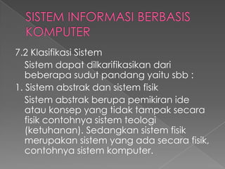 7.2 Klasifikasi Sistem
Sistem dapat dilkarifikasikan dari
beberapa sudut pandang yaitu sbb :
1. Sistem abstrak dan sistem fisik
Sistem abstrak berupa pemikiran ide
atau konsep yang tidak tampak secara
fisik contohnya sistem teologi
(ketuhanan). Sedangkan sistem fisik
merupakan sistem yang ada secara fisik,
contohnya sistem komputer.
 
