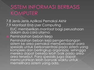 7.8 Jenis-Jenis Aplikasi Pemakai Akhir
7.9 Manfaat End User Computing
EUC memberikan manfaat bagi perusahaan
dalam dua cara utama:
 Pemindahan beban kerja
Pemindahan beban keja pengembangan
sistem ke area pemakai membebaskan para
spesialis untuk berkonsentrasi pada sistem yang
kompleks dan berlingkup organisasi, sehingga
mereka dapat bekerja lebih baik pada area-
area tersebut. Para spesialis juga dapat
memcurahkan lebih banyak waktu untuk
memelihara sistem yang ada.
 