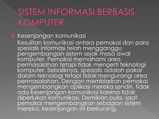  Kesenjangan komunikasi
Kesulitan komunikasi antara pemakai dan para
spesialis informasi telah mengganggu
pengembangan sistem sejak masa awal
komputer. Pemakai memahami area
permasalahan tetapi tidak mengerti teknologi
komputer. Sebaliknya, spesialis adalah pakar
dalam teknologi tetapi tidak mengurangi area
permasalahan. Dengan membiarkan pemakai
mengembangkan aplikasi mereka sendiri, tidak
ada kesenjangan komunikasi karena tidak
diperlukan komunikasi. Demikian pula, saat
pemakai mengembangkan sebagian sistem
mereka, kesenjangan ini berkurang.
 