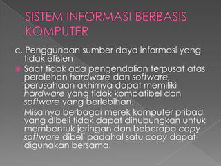 c. Penggunaan sumber daya informasi yang
tidak efisien
 Saat tidak ada pengendalian terpusat atas
perolehan hardware dan software,
perusahaan akhirnya dapat memiliki
hardware yang tidak kompatibel dan
software yang berlebihan.
Misalnya berbagai merek komputer pribadi
yang dibeli tidak dapat dihubungkan untuk
membentuk jaringan dan beberapa copy
software dibeli padahal satu copy dapat
digunakan bersama.
 