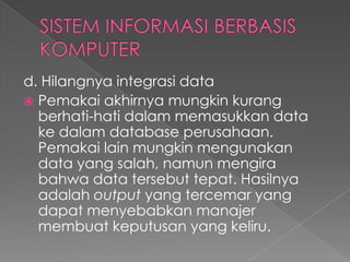 d. Hilangnya integrasi data
 Pemakai akhirnya mungkin kurang
berhati-hati dalam memasukkan data
ke dalam database perusahaan.
Pemakai lain mungkin mengunakan
data yang salah, namun mengira
bahwa data tersebut tepat. Hasilnya
adalah output yang tercemar yang
dapat menyebabkan manajer
membuat keputusan yang keliru.
 