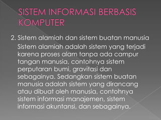 2. Sistem alamiah dan sistem buatan manusia
Sistem alamiah adalah sistem yang terjadi
karena proses alam tanpa ada campur
tangan manusia, contohnya sistem
perputaran bumi, gravitasi dan
sebagainya. Sedangkan sistem buatan
manusia adalah sistem yang dirancang
atau dibuat oleh manusia, contohnya
sistem informasi manajemen, sistem
informasi akuntansi, dan sebagainya.
 