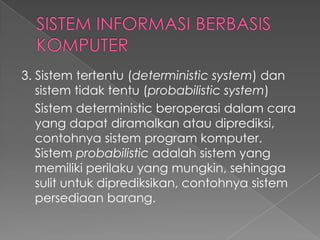 3. Sistem tertentu (deterministic system) dan
sistem tidak tentu (probabilistic system)
Sistem deterministic beroperasi dalam cara
yang dapat diramalkan atau diprediksi,
contohnya sistem program komputer.
Sistem probabilistic adalah sistem yang
memiliki perilaku yang mungkin, sehingga
sulit untuk diprediksikan, contohnya sistem
persediaan barang.
 