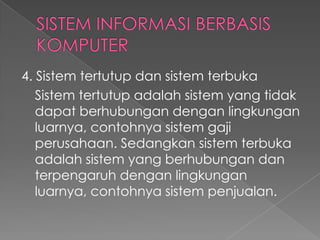 4. Sistem tertutup dan sistem terbuka
Sistem tertutup adalah sistem yang tidak
dapat berhubungan dengan lingkungan
luarnya, contohnya sistem gaji
perusahaan. Sedangkan sistem terbuka
adalah sistem yang berhubungan dan
terpengaruh dengan lingkungan
luarnya, contohnya sistem penjualan.
 