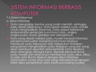 7.4 Sistem Informasi
a. Siklus Informasi
 Data merupakan bentuk yang masih mentah, sehingga
perlu diolah lebih lanjut. Data diolah melelui suatu model
untuk menghasilkan informasi. Data dapat berbentuk
simbol-simbol semacam huruf-huruf atau, angka-
angka,suara, sinyal, gambar dan sebagainya.
 Data yang diolah melalui suatu model menjadi informasi,
penerima kemudian menerima informasi tersebut,
membuat suatu keputusan dan melakukan tindakan,
yang berani menghasilkan suatu tindakan yang lain yang
akan membuat sejumlah data kembali. Data tersebut
akan ditangkap sebagai input, diproses kembali lewat
suatu model dan seterusnya membentuk suatu siklus. Siklus
ini oleh John Burch disebut dengan siklus informasi
(information cycle) atau ada yang menyebutnya dengan
istilah siklus pengolahan data (data processing cycles).
 