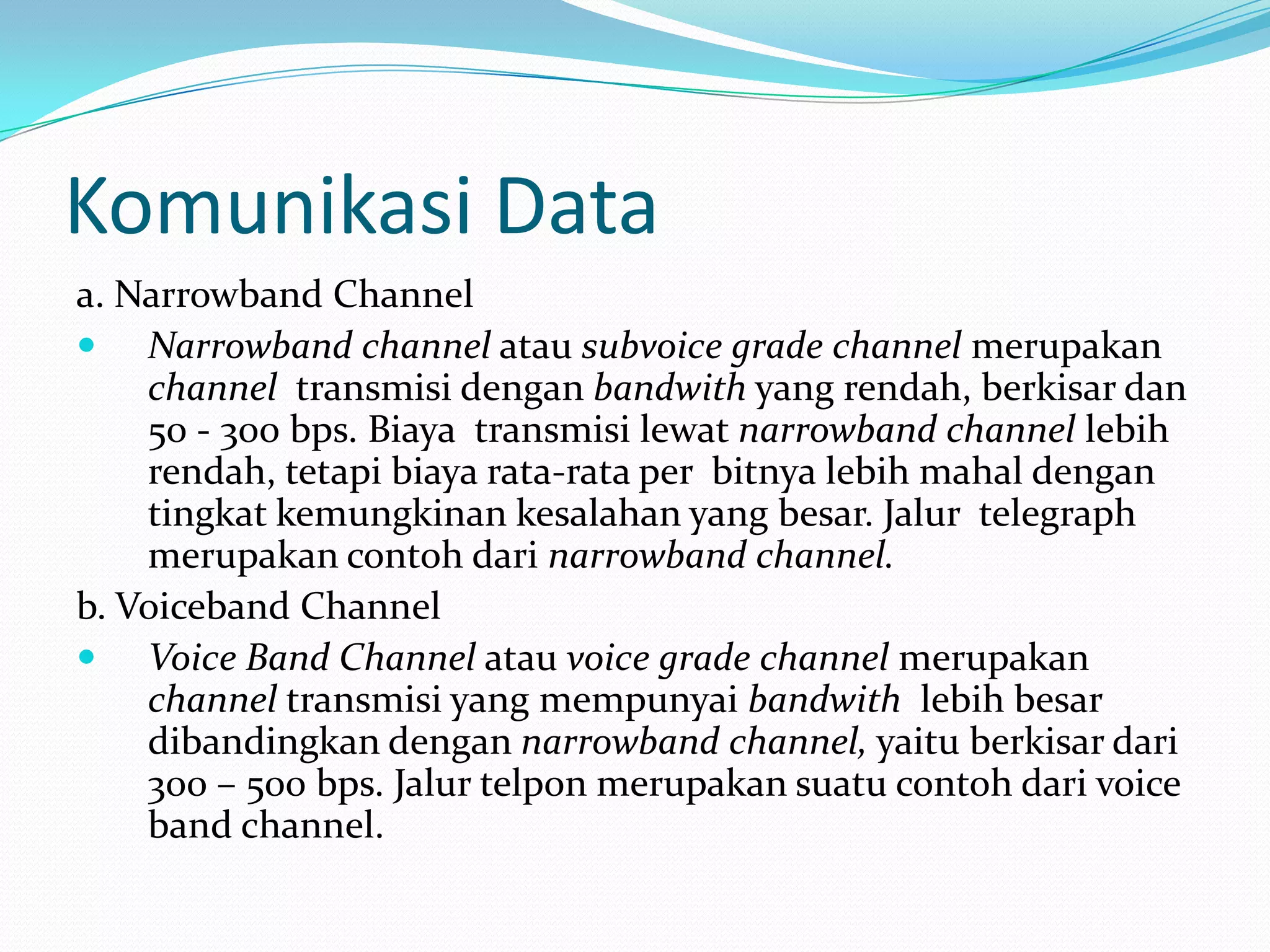 Komunikasi Data
a. Narrowband Channel
 Narrowband channel atau subvoice grade channel merupakan
channel transmisi dengan bandwith yang rendah, berkisar dan
50 - 300 bps. Biaya transmisi lewat narrowband channel lebih
rendah, tetapi biaya rata-rata per bitnya lebih mahal dengan
tingkat kemungkinan kesalahan yang besar. Jalur telegraph
merupakan contoh dari narrowband channel.
b. Voiceband Channel
 Voice Band Channel atau voice grade channel merupakan
channel transmisi yang mempunyai bandwith lebih besar
dibandingkan dengan narrowband channel, yaitu berkisar dari
300 – 500 bps. Jalur telpon merupakan suatu contoh dari voice
band channel.
 