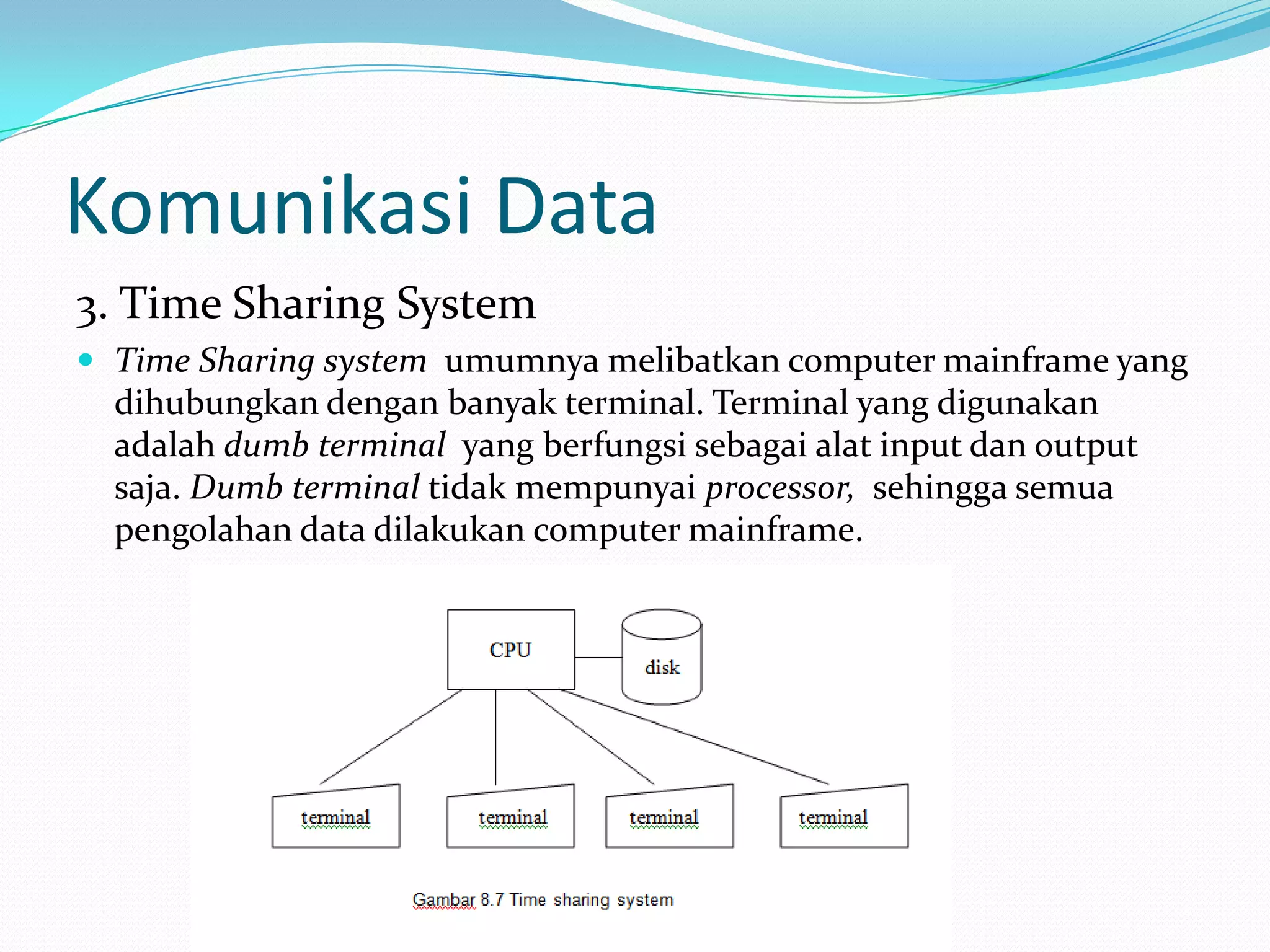 Komunikasi Data
3. Time Sharing System
 Time Sharing system umumnya melibatkan computer mainframe yang
dihubungkan dengan banyak terminal. Terminal yang digunakan
adalah dumb terminal yang berfungsi sebagai alat input dan output
saja. Dumb terminal tidak mempunyai processor, sehingga semua
pengolahan data dilakukan computer mainframe.
 