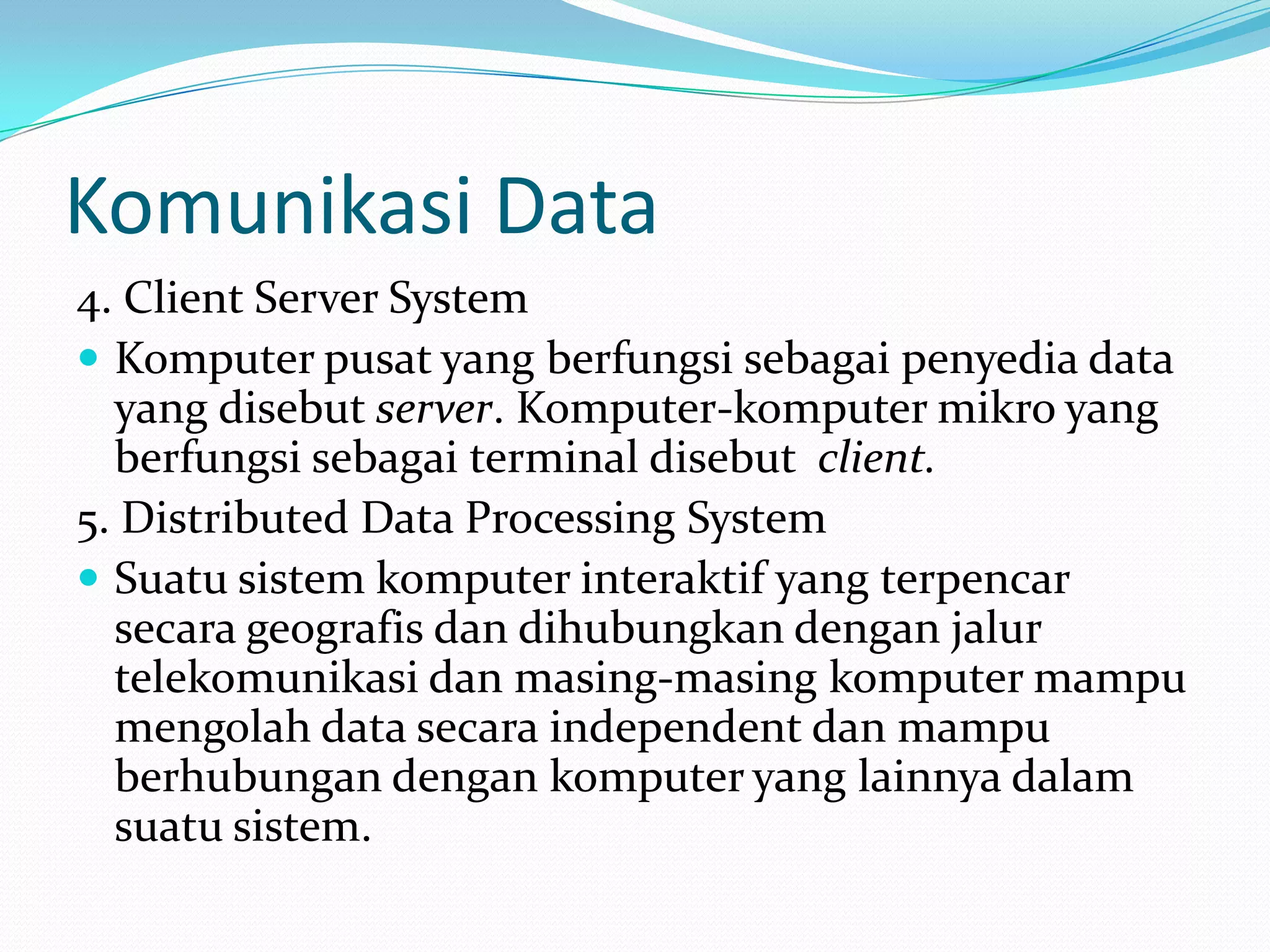 Komunikasi Data
4. Client Server System
 Komputer pusat yang berfungsi sebagai penyedia data
yang disebut server. Komputer-komputer mikro yang
berfungsi sebagai terminal disebut client.
5. Distributed Data Processing System
 Suatu sistem komputer interaktif yang terpencar
secara geografis dan dihubungkan dengan jalur
telekomunikasi dan masing-masing komputer mampu
mengolah data secara independent dan mampu
berhubungan dengan komputer yang lainnya dalam
suatu sistem.
 