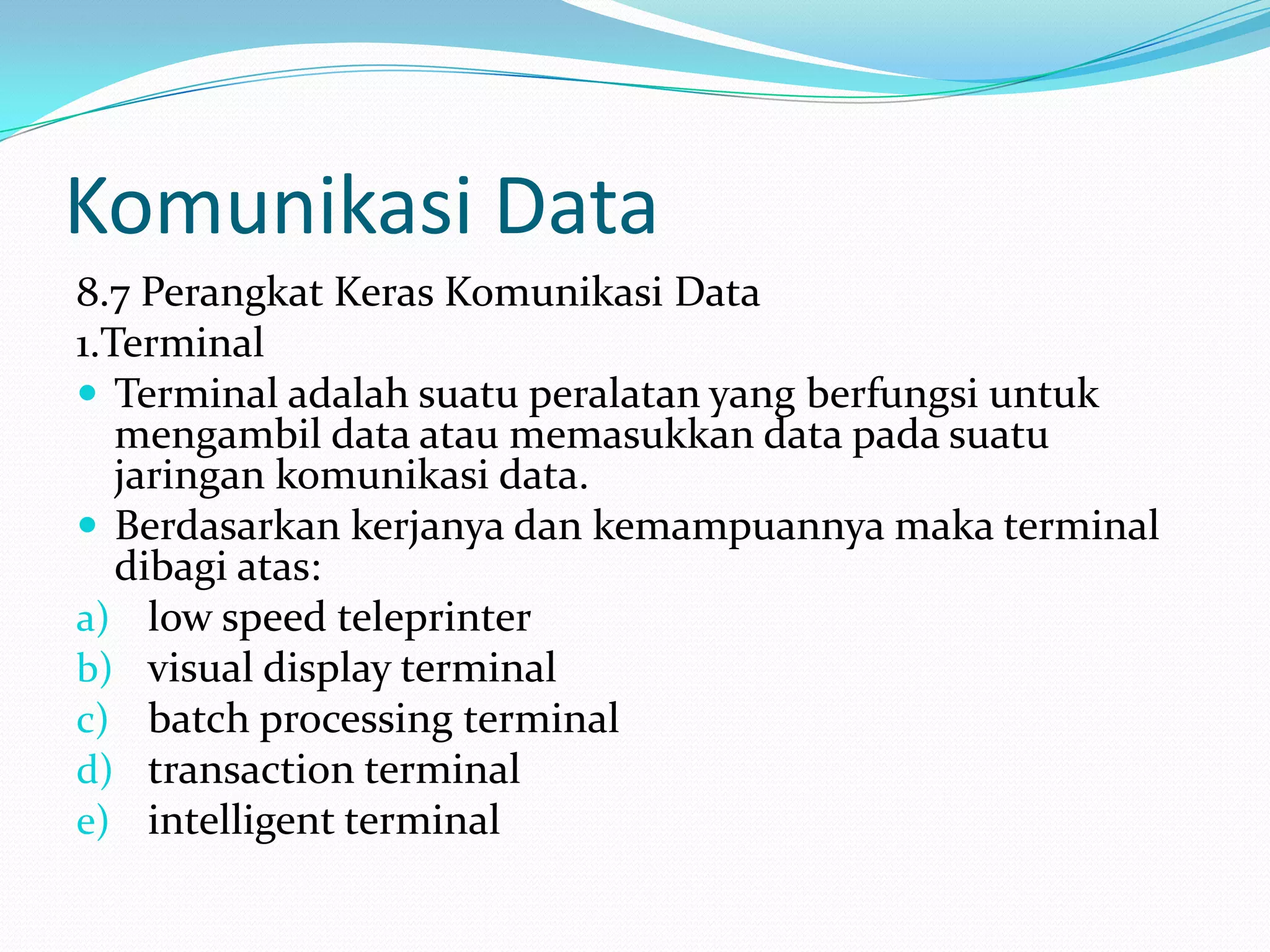 Komunikasi Data
8.7 Perangkat Keras Komunikasi Data
1.Terminal
 Terminal adalah suatu peralatan yang berfungsi untuk
mengambil data atau memasukkan data pada suatu
jaringan komunikasi data.
 Berdasarkan kerjanya dan kemampuannya maka terminal
dibagi atas:
a) low speed teleprinter
b) visual display terminal
c) batch processing terminal
d) transaction terminal
e) intelligent terminal
 