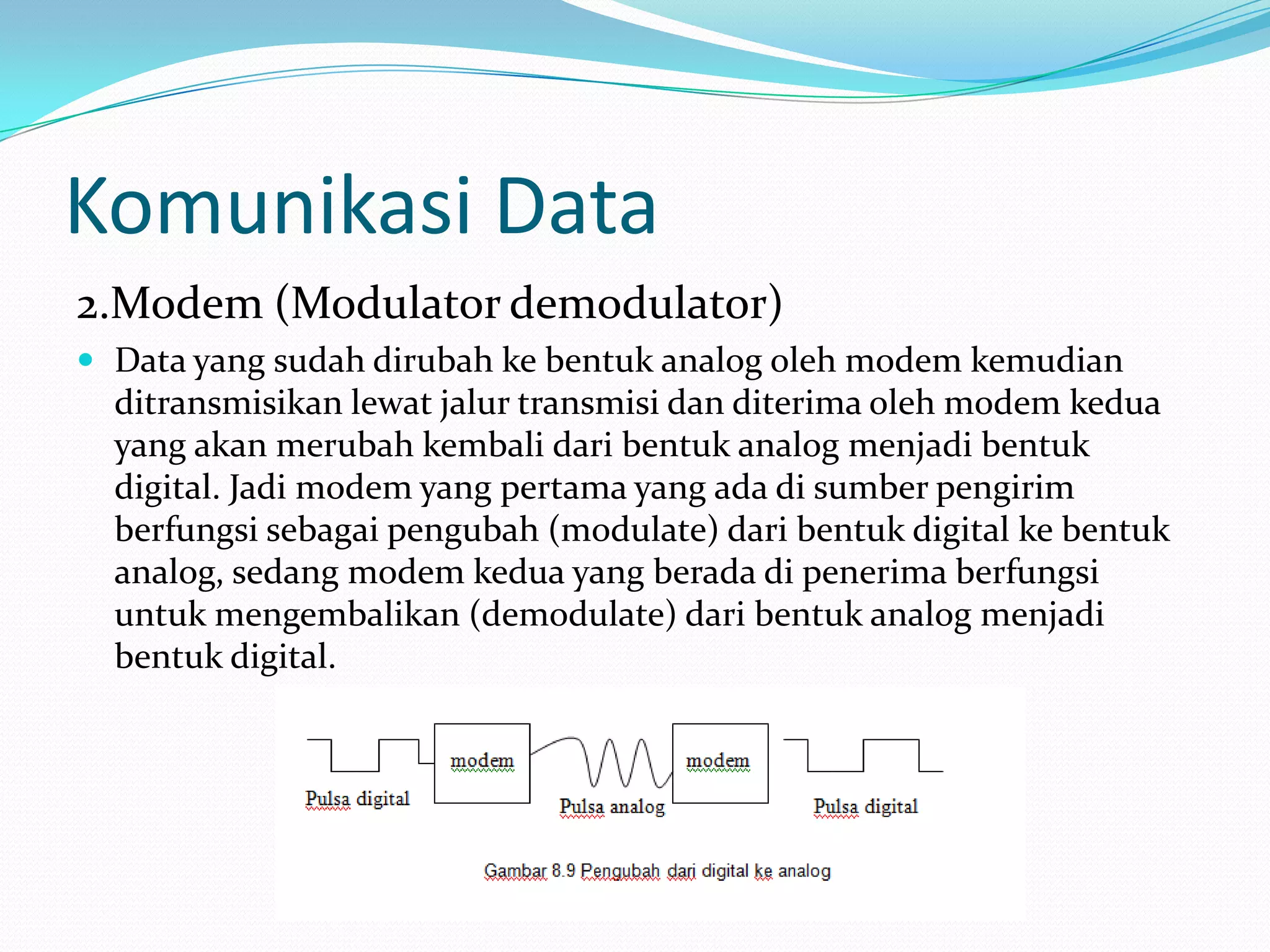Komunikasi Data
2.Modem (Modulator demodulator)
 Data yang sudah dirubah ke bentuk analog oleh modem kemudian
ditransmisikan lewat jalur transmisi dan diterima oleh modem kedua
yang akan merubah kembali dari bentuk analog menjadi bentuk
digital. Jadi modem yang pertama yang ada di sumber pengirim
berfungsi sebagai pengubah (modulate) dari bentuk digital ke bentuk
analog, sedang modem kedua yang berada di penerima berfungsi
untuk mengembalikan (demodulate) dari bentuk analog menjadi
bentuk digital.
 