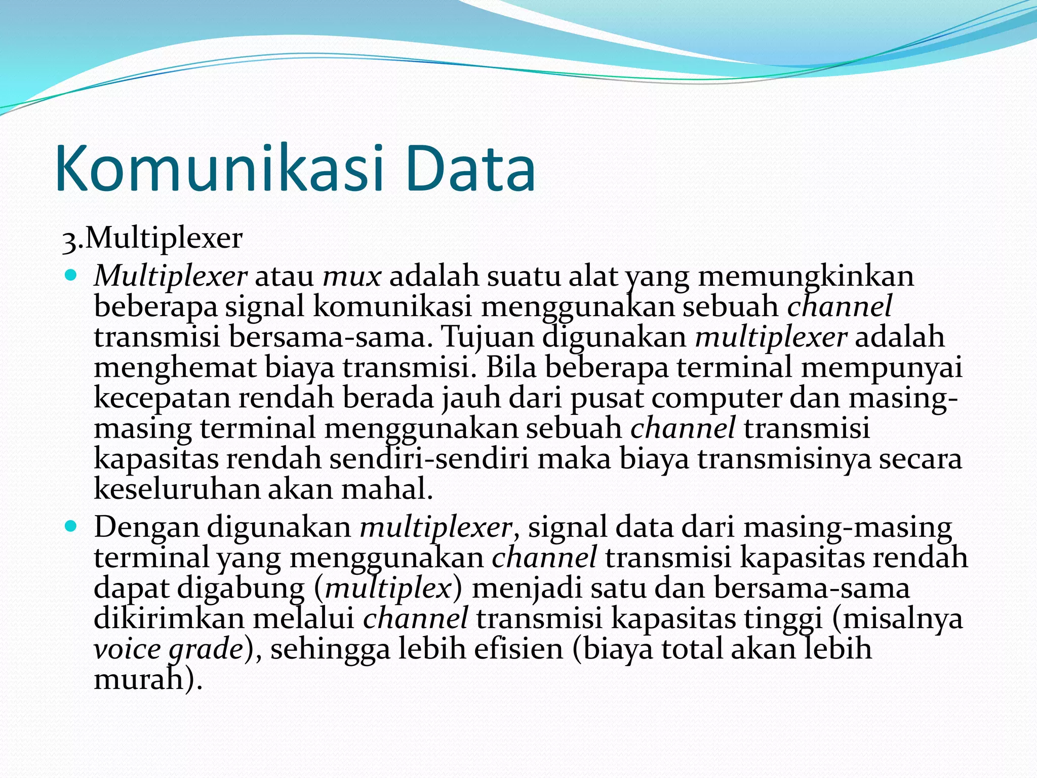 Komunikasi Data
3.Multiplexer
 Multiplexer atau mux adalah suatu alat yang memungkinkan
beberapa signal komunikasi menggunakan sebuah channel
transmisi bersama-sama. Tujuan digunakan multiplexer adalah
menghemat biaya transmisi. Bila beberapa terminal mempunyai
kecepatan rendah berada jauh dari pusat computer dan masing-
masing terminal menggunakan sebuah channel transmisi
kapasitas rendah sendiri-sendiri maka biaya transmisinya secara
keseluruhan akan mahal.
 Dengan digunakan multiplexer, signal data dari masing-masing
terminal yang menggunakan channel transmisi kapasitas rendah
dapat digabung (multiplex) menjadi satu dan bersama-sama
dikirimkan melalui channel transmisi kapasitas tinggi (misalnya
voice grade), sehingga lebih efisien (biaya total akan lebih
murah).
 
