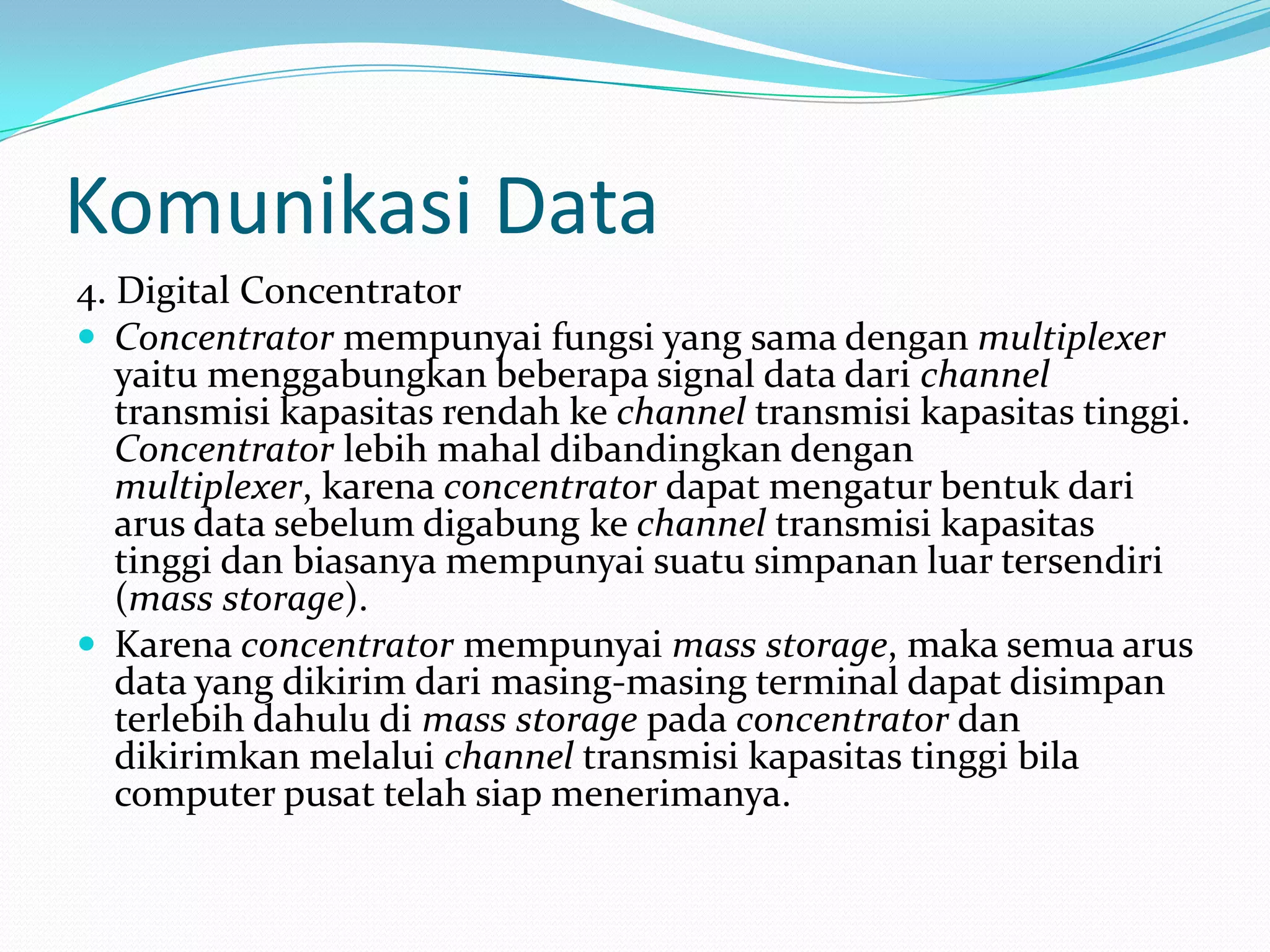 Komunikasi Data
4. Digital Concentrator
 Concentrator mempunyai fungsi yang sama dengan multiplexer
yaitu menggabungkan beberapa signal data dari channel
transmisi kapasitas rendah ke channel transmisi kapasitas tinggi.
Concentrator lebih mahal dibandingkan dengan
multiplexer, karena concentrator dapat mengatur bentuk dari
arus data sebelum digabung ke channel transmisi kapasitas
tinggi dan biasanya mempunyai suatu simpanan luar tersendiri
(mass storage).
 Karena concentrator mempunyai mass storage, maka semua arus
data yang dikirim dari masing-masing terminal dapat disimpan
terlebih dahulu di mass storage pada concentrator dan
dikirimkan melalui channel transmisi kapasitas tinggi bila
computer pusat telah siap menerimanya.
 