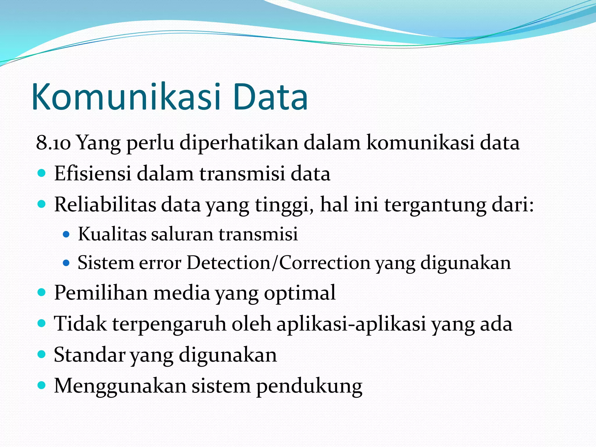 Komunikasi Data
8.10 Yang perlu diperhatikan dalam komunikasi data
 Efisiensi dalam transmisi data
 Reliabilitas data yang tinggi, hal ini tergantung dari:
 Kualitas saluran transmisi
 Sistem error Detection/Correction yang digunakan
 Pemilihan media yang optimal
 Tidak terpengaruh oleh aplikasi-aplikasi yang ada
 Standar yang digunakan
 Menggunakan sistem pendukung
 