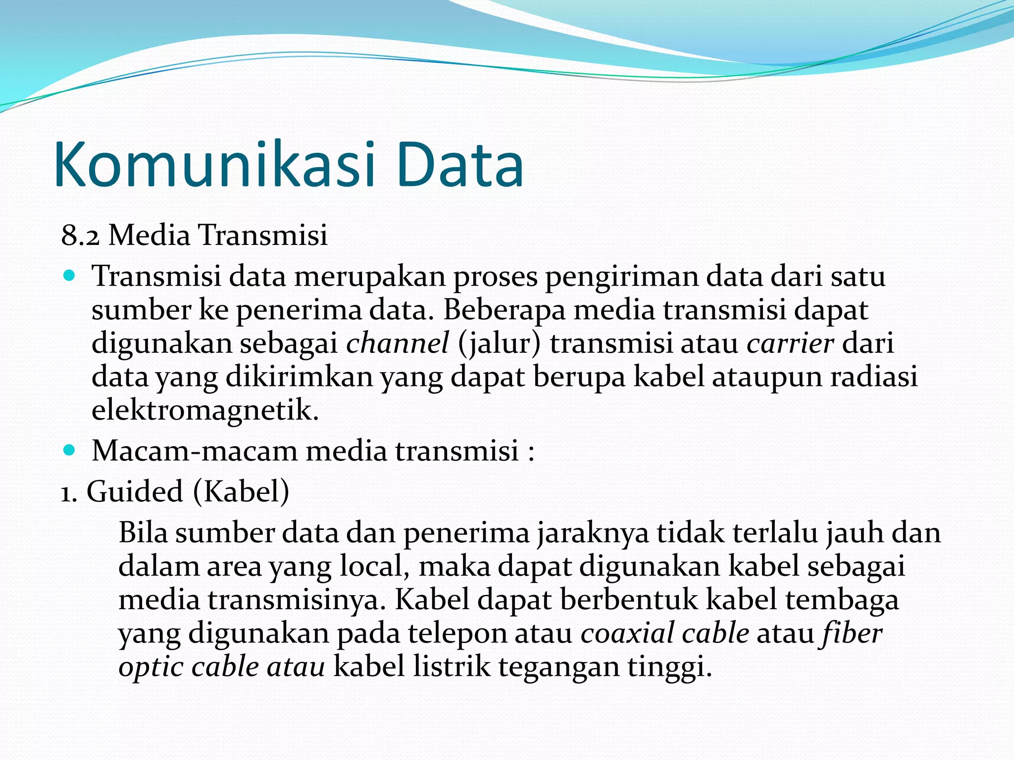 Komunikasi Data
8.2 Media Transmisi
 Transmisi data merupakan proses pengiriman data dari satu
sumber ke penerima data. Beberapa media transmisi dapat
digunakan sebagai channel (jalur) transmisi atau carrier dari
data yang dikirimkan yang dapat berupa kabel ataupun radiasi
elektromagnetik.
 Macam-macam media transmisi :
1. Guided (Kabel)
Bila sumber data dan penerima jaraknya tidak terlalu jauh dan
dalam area yang local, maka dapat digunakan kabel sebagai
media transmisinya. Kabel dapat berbentuk kabel tembaga
yang digunakan pada telepon atau coaxial cable atau fiber
optic cable atau kabel listrik tegangan tinggi.
 
