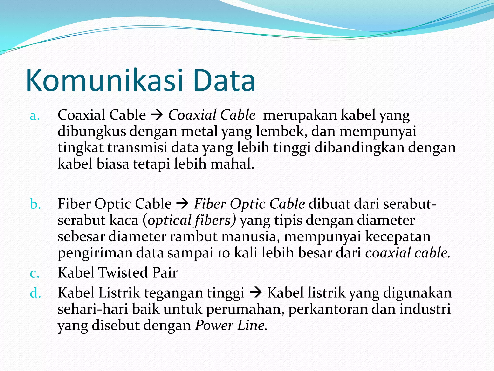 Komunikasi Data
a. Coaxial Cable  Coaxial Cable merupakan kabel yang
dibungkus dengan metal yang lembek, dan mempunyai
tingkat transmisi data yang lebih tinggi dibandingkan dengan
kabel biasa tetapi lebih mahal.
b. Fiber Optic Cable  Fiber Optic Cable dibuat dari serabut-
serabut kaca (optical fibers) yang tipis dengan diameter
sebesar diameter rambut manusia, mempunyai kecepatan
pengiriman data sampai 10 kali lebih besar dari coaxial cable.
c. Kabel Twisted Pair
d. Kabel Listrik tegangan tinggi  Kabel listrik yang digunakan
sehari-hari baik untuk perumahan, perkantoran dan industri
yang disebut dengan Power Line.
 
