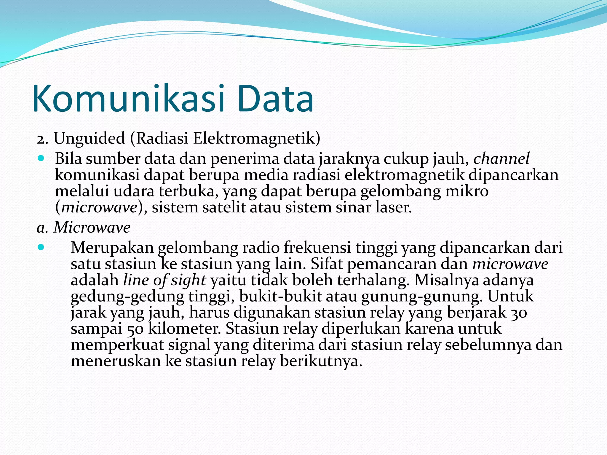 Komunikasi Data
2. Unguided (Radiasi Elektromagnetik)
 Bila sumber data dan penerima data jaraknya cukup jauh, channel
komunikasi dapat berupa media radiasi elektromagnetik dipancarkan
melalui udara terbuka, yang dapat berupa gelombang mikro
(microwave), sistem satelit atau sistem sinar laser.
a. Microwave
 Merupakan gelombang radio frekuensi tinggi yang dipancarkan dari
satu stasiun ke stasiun yang lain. Sifat pemancaran dan microwave
adalah line of sight yaitu tidak boleh terhalang. Misalnya adanya
gedung-gedung tinggi, bukit-bukit atau gunung-gunung. Untuk
jarak yang jauh, harus digunakan stasiun relay yang berjarak 30
sampai 50 kilometer. Stasiun relay diperlukan karena untuk
memperkuat signal yang diterima dari stasiun relay sebelumnya dan
meneruskan ke stasiun relay berikutnya.
 
