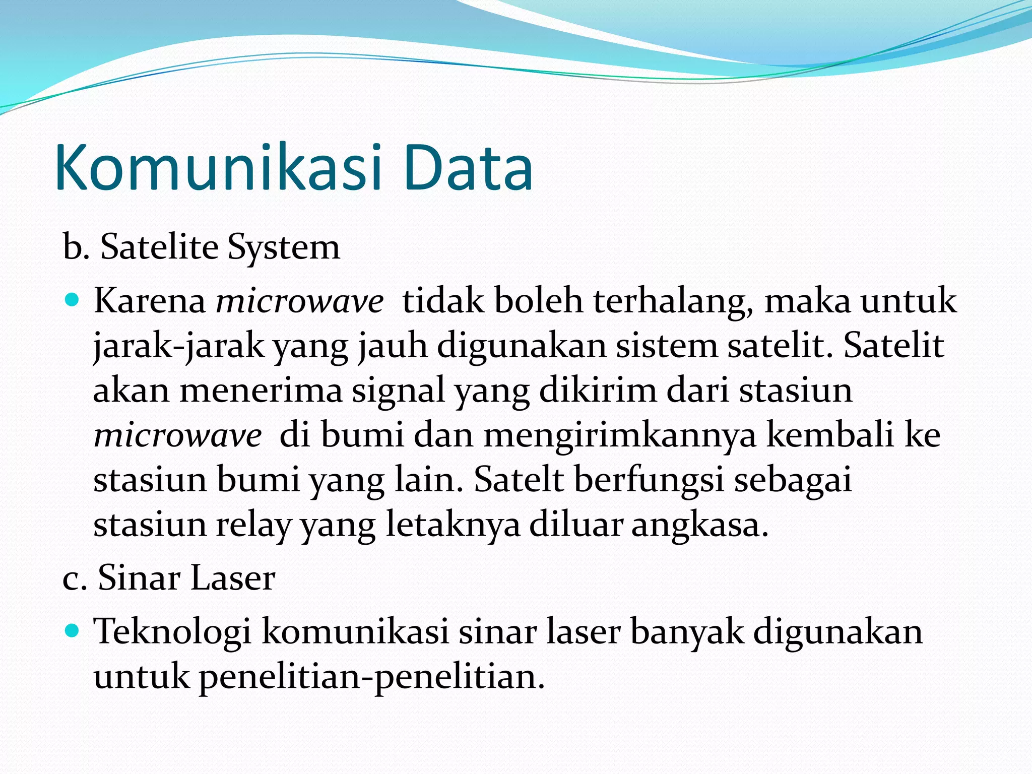 Komunikasi Data
b. Satelite System
 Karena microwave tidak boleh terhalang, maka untuk
jarak-jarak yang jauh digunakan sistem satelit. Satelit
akan menerima signal yang dikirim dari stasiun
microwave di bumi dan mengirimkannya kembali ke
stasiun bumi yang lain. Satelt berfungsi sebagai
stasiun relay yang letaknya diluar angkasa.
c. Sinar Laser
 Teknologi komunikasi sinar laser banyak digunakan
untuk penelitian-penelitian.
 
