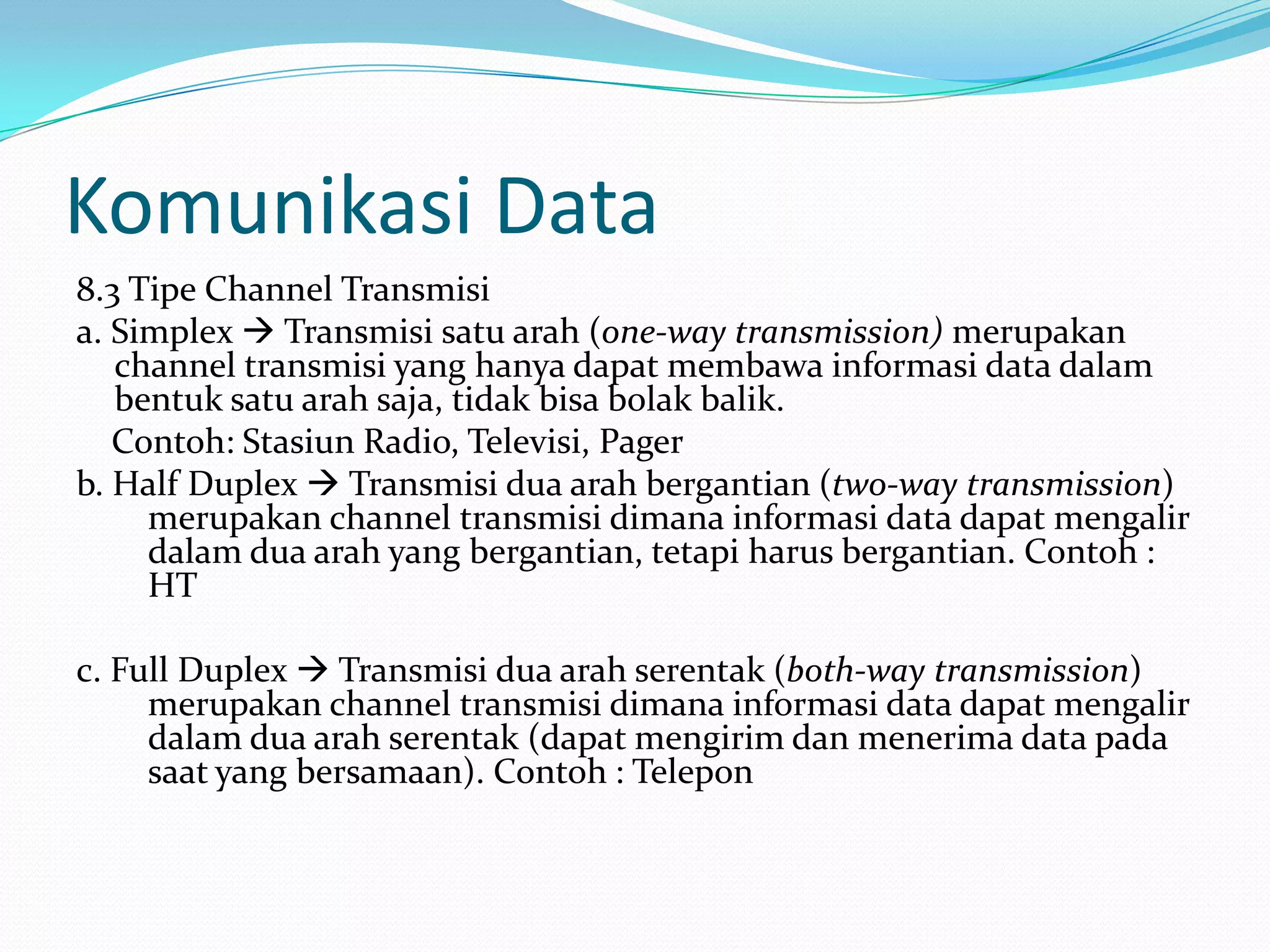 Komunikasi Data
8.3 Tipe Channel Transmisi
a. Simplex  Transmisi satu arah (one-way transmission) merupakan
channel transmisi yang hanya dapat membawa informasi data dalam
bentuk satu arah saja, tidak bisa bolak balik.
Contoh: Stasiun Radio, Televisi, Pager
b. Half Duplex  Transmisi dua arah bergantian (two-way transmission)
merupakan channel transmisi dimana informasi data dapat mengalir
dalam dua arah yang bergantian, tetapi harus bergantian. Contoh :
HT
c. Full Duplex  Transmisi dua arah serentak (both-way transmission)
merupakan channel transmisi dimana informasi data dapat mengalir
dalam dua arah serentak (dapat mengirim dan menerima data pada
saat yang bersamaan). Contoh : Telepon
 