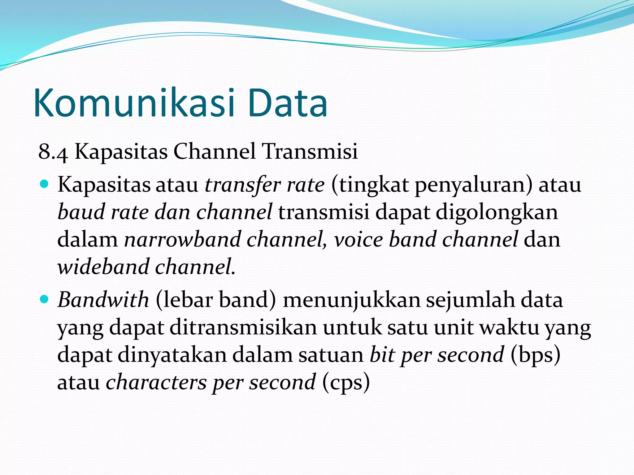 Komunikasi Data
8.4 Kapasitas Channel Transmisi
 Kapasitas atau transfer rate (tingkat penyaluran) atau
baud rate dan channel transmisi dapat digolongkan
dalam narrowband channel, voice band channel dan
wideband channel.
 Bandwith (lebar band) menunjukkan sejumlah data
yang dapat ditransmisikan untuk satu unit waktu yang
dapat dinyatakan dalam satuan bit per second (bps)
atau characters per second (cps)
 