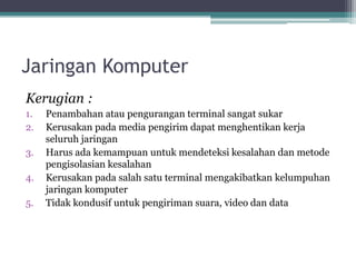 Jaringan Komputer
Kerugian :
1. Penambahan atau pengurangan terminal sangat sukar
2. Kerusakan pada media pengirim dapat menghentikan kerja
seluruh jaringan
3. Harus ada kemampuan untuk mendeteksi kesalahan dan metode
pengisolasian kesalahan
4. Kerusakan pada salah satu terminal mengakibatkan kelumpuhan
jaringan komputer
5. Tidak kondusif untuk pengiriman suara, video dan data
 