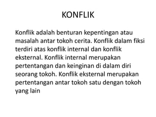 KONFLIK
Konflik adalah benturan kepentingan atau
masalah antar tokoh cerita. Konflik dalam fiksi
terdiri atas konflik internal dan konflik
eksternal. Konflik internal merupakan
pertentangan dan keinginan di dalam diri
seorang tokoh. Konflik eksternal merupakan
pertentangan antar tokoh satu dengan tokoh
yang lain
 