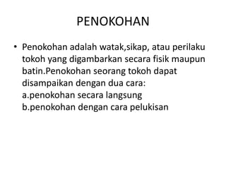 PENOKOHAN
• Penokohan adalah watak,sikap, atau perilaku
tokoh yang digambarkan secara fisik maupun
batin.Penokohan seorang tokoh dapat
disampaikan dengan dua cara:
a.penokohan secara langsung
b.penokohan dengan cara pelukisan
 