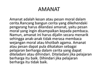 AMANAT
Amanat adalah kesan atau pesan moral dalam
cerita.Rancang bangun cerita yang dikehendaki
pengarang harus dilandasi amanat, yaitu pesan
moral yang ingin disampaikan kepada pembaca.
Namun, amanat ini harus dijalin secara menarik
sehingga anak-anak tidak merasa membaca
wejangan moral atau khotbah agama. Amanat
atau pesan dapat pula dikatakan sebagai
pelajaran berharga dalam cerita yang dapat
diteladani atau dihindari. Diteladani jika pelajaran
berharga itu baik. Dihindari jika pelajaran
berharga itu tidak baik.
 