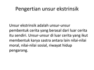 Pengertian unsur ekstrinsik
Unsur ekstrinsik adalah unsur-unsur
pembentuk cerita yang berasal dari luar cerita
itu sendiri. Unsur-unsur di luar cerita yang ikut
membentuk karya sastra antara lain nilai-nilai
moral, nilai-nilai sosial, riwayat hidup
pengarang.
 