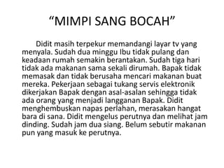 “MIMPI SANG BOCAH”
Didit masih terpekur memandangi layar tv yang
menyala. Sudah dua minggu Ibu tidak pulang dan
keadaan rumah semakin berantakan. Sudah tiga hari
tidak ada makanan sama sekali dirumah. Bapak tidak
memasak dan tidak berusaha mencari makanan buat
mereka. Pekerjaan sebagai tukang servis elektronik
dikerjakan Bapak dengan asal-asalan sehingga tidak
ada orang yang menjadi langganan Bapak. Didit
menghembuskan napas perlahan, merasakan hangat
bara di sana. Didit mengelus perutnya dan melihat jam
dinding. Sudah jam dua siang. Belum sebutir makanan
pun yang masuk ke perutnya.
 