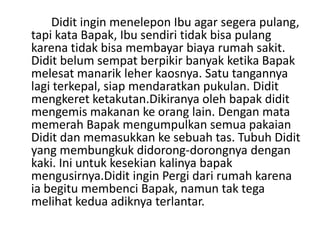 Didit ingin menelepon Ibu agar segera pulang,
tapi kata Bapak, Ibu sendiri tidak bisa pulang
karena tidak bisa membayar biaya rumah sakit.
Didit belum sempat berpikir banyak ketika Bapak
melesat manarik leher kaosnya. Satu tangannya
lagi terkepal, siap mendaratkan pukulan. Didit
mengkeret ketakutan.Dikiranya oleh bapak didit
mengemis makanan ke orang lain. Dengan mata
memerah Bapak mengumpulkan semua pakaian
Didit dan memasukkan ke sebuah tas. Tubuh Didit
yang membungkuk didorong-dorongnya dengan
kaki. Ini untuk kesekian kalinya bapak
mengusirnya.Didit ingin Pergi dari rumah karena
ia begitu membenci Bapak, namun tak tega
melihat kedua adiknya terlantar.
 
