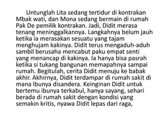Untunglah Lita sedang tertidur di kontrakan
Mbak wati, dan Mona sedang bermain di rumah
Pak De pemilik kontrakan. Jadi, Didit merasa
tenang meninggalkannya. Langkahnya belum jauh
ketika ia merasakan sesuatu yang tajam
menghujam kakinya. Didit terus mengaduh-aduh
sambil berusaha mencabut paku empat senti
yang menancap di kakinya. Ia hanya bisa pasrah
ketika si tukang bangunan memapahnya sampai
rumah. Begitulah, cerita Didit menuju ke babak
akhir. Akhirnya, Didit terdampar di rumah sakit di
mana Ibunya disandera. Keinginan Didit untuk
bertemu ibunya terkabul, hanya sayang, sehari
berada di rumah sakit dengan kondisi yang
semakin kritis, nyawa Didit lepas dari raga,
 