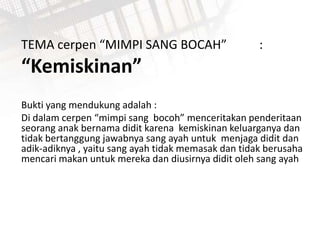 TEMA cerpen “MIMPI SANG BOCAH” :
“Kemiskinan”
Bukti yang mendukung adalah :
Di dalam cerpen “mimpi sang bocoh” menceritakan penderitaan
seorang anak bernama didit karena kemiskinan keluarganya dan
tidak bertanggung jawabnya sang ayah untuk menjaga didit dan
adik-adiknya , yaitu sang ayah tidak memasak dan tidak berusaha
mencari makan untuk mereka dan diusirnya didit oleh sang ayah
 