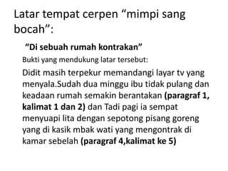 Latar tempat cerpen “mimpi sang
bocah”:
“Di sebuah rumah kontrakan”
Bukti yang mendukung latar tersebut:
Didit masih terpekur memandangi layar tv yang
menyala.Sudah dua minggu ibu tidak pulang dan
keadaan rumah semakin berantakan (paragraf 1,
kalimat 1 dan 2) dan Tadi pagi ia sempat
menyuapi lita dengan sepotong pisang goreng
yang di kasik mbak wati yang mengontrak di
kamar sebelah (paragraf 4,kalimat ke 5)
 