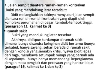  Jalan sempit diantara rumah-rumah kontrakan
Bukti yang mendukung latar tersebut:
Didit melangkahkan kakinya menyusuri jalan sempit
diantara rumah-rumah kontrakan yang diapit oleh
kompleks perumahan di pagari tembok-tembok tinggi.
(paragraph 11 kalimat ke 3)
 Rumah sakit
Bukti yang mendukung latar tersebut:
Akhirnya, diditpun terdampar dirumah sakit
dimana ibunya disandra keinginan didit bertemu ibunya
terkabul, hanya sayang, sehari berada di rumah sakit
dengan kondisi yang semakin kritis, nyawa Didit lepas
dari raga, membawa setumpuk mimpi yang pernah ada
di kepalanya. Ibunya hanya memandangi kepergiannya
dengan mata bengkak dan perasaan yang hancur lebur.
(paragraf 16, kalimat ke 1 dan ke 2)
 