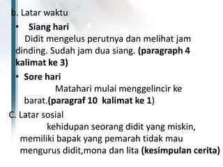 b. Latar waktu
• Siang hari
Didit mengelus perutnya dan melihat jam
dinding. Sudah jam dua siang. (paragraph 4
kalimat ke 3)
• Sore hari
Matahari mulai menggelincir ke
barat.(paragraf 10 kalimat ke 1)
C. Latar sosial
kehidupan seorang didit yang miskin,
memiliki bapak yang pemarah tidak mau
mengurus didit,mona dan lita (kesimpulan cerita)
 