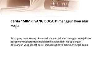 Cerita “MIMPI SANG BOCAH” menggunakan alur
maju
Bukti yang mendukung : karena di dalam cerita ini menggunakan jalinan
peristiwa yang beruntun mulai dari kejadian didit hidup dengan
perjuangan yang sangat berat sampai akhirnya didit meninggal dunia
 