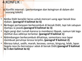 4.KONFLIK :
a) Konflik internal : (pertentangan dan keinginan di dalam diri
seorang tokoh)
• Ketika Didit berpikir keras untuk mencari uang agar besok bisa
makan. (paragraf 4 kalimat ke 6)
• Berbagai pertanyaan berkecambuk di benak Didit, tapi tak satupun
mampu ia jawab.(paragraf 8 kalimat ke 3)
• Ingin pergi dari rumah karena ia membenci Bapak, namun tak tega
melihat dua adiknya terlantar. (paragraf 9 kalimat 1)
• Kebimbangan berkecambuk dihatinya, sementara rasa lapar
membuat perutnya terasa terpilin. (paragraf 9 kalimat 2)
• Merasa takut, sedih, marah, kecewa, cemas, bingung, lelah, lapar.
Segala rasa itu bercampur aduk di benak Didit.(paragraf 9 kalimat
ke 5 dan kalimat ke 6)
 