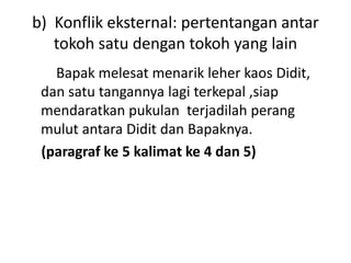 b) Konflik eksternal: pertentangan antar
tokoh satu dengan tokoh yang lain
Bapak melesat menarik leher kaos Didit,
dan satu tangannya lagi terkepal ,siap
mendaratkan pukulan terjadilah perang
mulut antara Didit dan Bapaknya.
(paragraf ke 5 kalimat ke 4 dan 5)
 