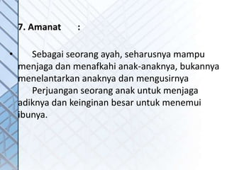 7. Amanat :
• Sebagai seorang ayah, seharusnya mampu
menjaga dan menafkahi anak-anaknya, bukannya
menelantarkan anaknya dan mengusirnya
Perjuangan seorang anak untuk menjaga
adiknya dan keinginan besar untuk menemui
ibunya.
 