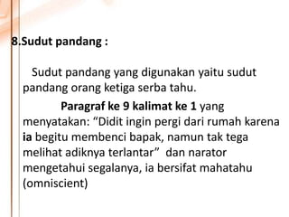 8.Sudut pandang :
Sudut pandang yang digunakan yaitu sudut
pandang orang ketiga serba tahu.
Paragraf ke 9 kalimat ke 1 yang
menyatakan: “Didit ingin pergi dari rumah karena
ia begitu membenci bapak, namun tak tega
melihat adiknya terlantar” dan narator
mengetahui segalanya, ia bersifat mahatahu
(omniscient)
 