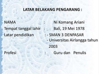 LATAR BELAKANG PENGARANG :
NAMA : Ni Komang Ariani
Tempat tanggal lahir : Bali, 19 Mei 1978
Latar pendidikan : - SMAN 3 DENPASAR
- Universitas Airlangga tahun
2003
Profesi : Guru dan Penulis
 