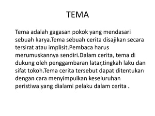 TEMA
Tema adalah gagasan pokok yang mendasari
sebuah karya.Tema sebuah cerita disajikan secara
tersirat atau implisit.Pembaca harus
merumuskannya sendiri.Dalam cerita, tema di
dukung oleh penggambaran latar,tingkah laku dan
sifat tokoh.Tema cerita tersebut dapat ditentukan
dengan cara menyimpulkan keseluruhan
peristiwa yang dialami pelaku dalam cerita .
 